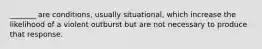 _______ are conditions, usually situational, which increase the likelihood of a violent outburst but are not necessary to produce that response.