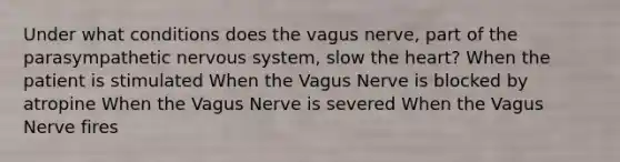 Under what conditions does the vagus nerve, part of the parasympathetic nervous system, slow the heart? When the patient is stimulated When the Vagus Nerve is blocked by atropine When the Vagus Nerve is severed When the Vagus Nerve fires