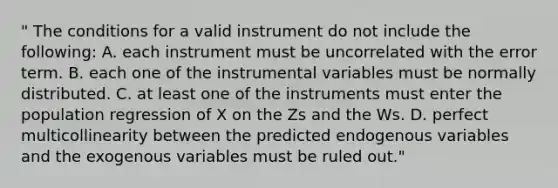 " The conditions for a valid instrument do not include the following: A. each instrument must be uncorrelated with the error term. B. each one of the instrumental variables must be normally distributed. C. at least one of the instruments must enter the population regression of X on the Zs and the Ws. D. perfect multicollinearity between the predicted endogenous variables and the exogenous variables must be ruled out."