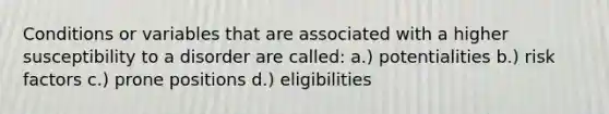 Conditions or variables that are associated with a higher susceptibility to a disorder are called: a.) potentialities b.) risk factors c.) prone positions d.) eligibilities