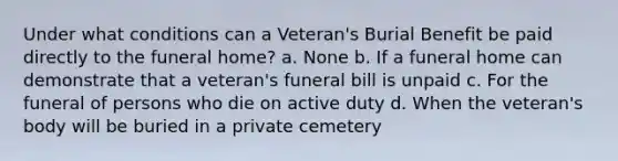 Under what conditions can a Veteran's Burial Benefit be paid directly to the funeral home? a. None b. If a funeral home can demonstrate that a veteran's funeral bill is unpaid c. For the funeral of persons who die on active duty d. When the veteran's body will be buried in a private cemetery