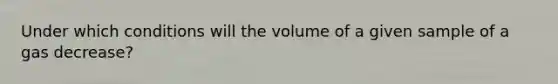 Under which conditions will the volume of a given sample of a gas decrease?