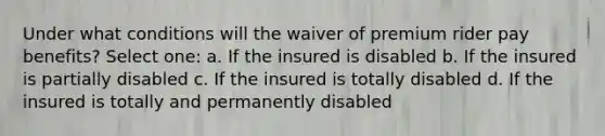 Under what conditions will the waiver of premium rider pay benefits? Select one: a. If the insured is disabled b. If the insured is partially disabled c. If the insured is totally disabled d. If the insured is totally and permanently disabled