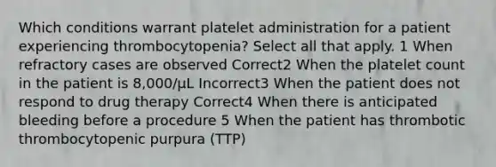 Which conditions warrant platelet administration for a patient experiencing thrombocytopenia? Select all that apply. 1 When refractory cases are observed Correct2 When the platelet count in the patient is 8,000/µL Incorrect3 When the patient does not respond to drug therapy Correct4 When there is anticipated bleeding before a procedure 5 When the patient has thrombotic thrombocytopenic purpura (TTP)