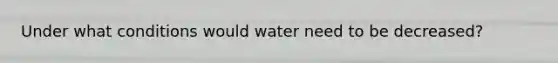 Under what conditions would water need to be decreased?