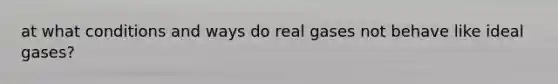 at what conditions and ways do real gases not behave like ideal gases?