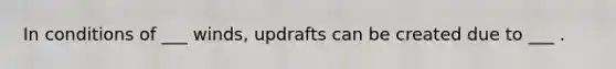 In conditions of ___ winds, updrafts can be created due to ___ .