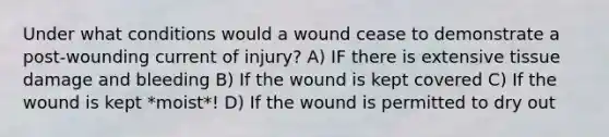 Under what conditions would a wound cease to demonstrate a post-wounding current of injury? A) IF there is extensive tissue damage and bleeding B) If the wound is kept covered C) If the wound is kept *moist*! D) If the wound is permitted to dry out