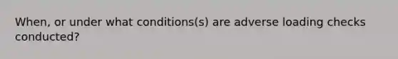 When, or under what conditions(s) are adverse loading checks conducted?