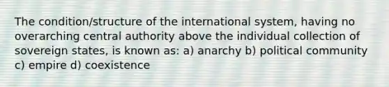 The condition/structure of the international system, having no overarching central authority above the individual collection of sovereign states, is known as: a) anarchy b) political community c) empire d) coexistence