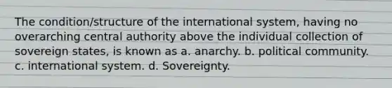 The condition/structure of the international system, having no overarching central authority above the individual collection of sovereign states, is known as a. anarchy. b. political community. c. international system. d. Sovereignty.