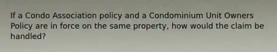 If a Condo Association policy and a Condominium Unit Owners Policy are in force on the same property, how would the claim be handled?