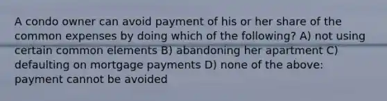 A condo owner can avoid payment of his or her share of the common expenses by doing which of the following? A) not using certain common elements B) abandoning her apartment C) defaulting on mortgage payments D) none of the above: payment cannot be avoided