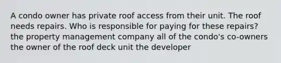 A condo owner has private roof access from their unit. The roof needs repairs. Who is responsible for paying for these repairs? the property management company all of the condo's co-owners the owner of the roof deck unit the developer