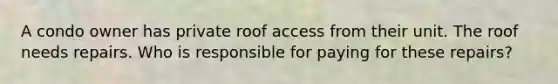 A condo owner has private roof access from their unit. The roof needs repairs. Who is responsible for paying for these repairs?