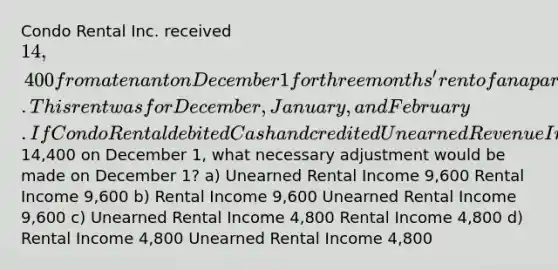 Condo Rental Inc. received 14,400 from a tenant on December 1 for three months' rent of an apartment. This rent was for December, January, and February. If Condo Rental debited Cash and credited Unearned Revenue Income for14,400 on December 1, what necessary adjustment would be made on December 1? a) Unearned Rental Income 9,600 Rental Income 9,600 b) Rental Income 9,600 Unearned Rental Income 9,600 c) Unearned Rental Income 4,800 Rental Income 4,800 d) Rental Income 4,800 Unearned Rental Income 4,800