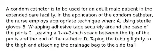 A condom catheter is to be used for an adult male patient in the extended care facility. In the application of the condom catheter, the nurse employs appropriate technique when: A. Using sterile gloves B. Wrapping adhesive tape securely around the base of the penis C. Leaving a 1-to-2-inch space between the tip of the penis and the end of the catheter D. Taping the tubing lightly to the thigh and attaching the drainage bag to the side trail