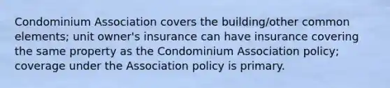 Condominium Association covers the building/other common elements; unit owner's insurance can have insurance covering the same property as the Condominium Association policy; coverage under the Association policy is primary.