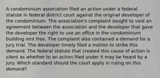 A condominium association filed an action under a federal statute in federal district court against the original developer of the condominium. The association's complaint sought to void an agreement between the association and the developer that gave the developer the right to use an office in the condominium building rent free. The complaint also contained a demand for a jury trial. The developer timely filed a motion to strike this demand. The federal statute that created this cause of action is silent as whether to an action filed under it may be heard by a jury. Which standard should the court apply in ruling on this demand?