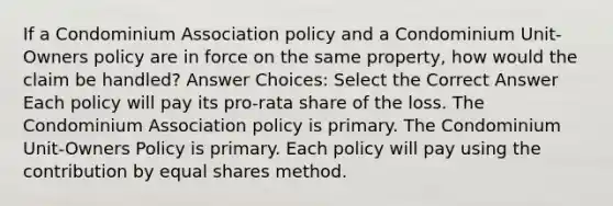 If a Condominium Association policy and a Condominium Unit-Owners policy are in force on the same property, how would the claim be handled? Answer Choices: Select the Correct Answer Each policy will pay its pro-rata share of the loss. The Condominium Association policy is primary. The Condominium Unit-Owners Policy is primary. Each policy will pay using the contribution by equal shares method.