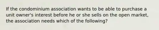 If the condominium association wants to be able to purchase a unit owner's interest before he or she sells on the open market, the association needs which of the following?