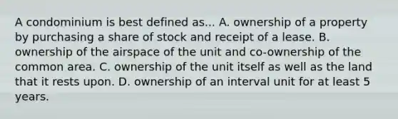 A condominium is best defined as... A. ownership of a property by purchasing a share of stock and receipt of a lease. B. ownership of the airspace of the unit and co-ownership of the common area. C. ownership of the unit itself as well as the land that it rests upon. D. ownership of an interval unit for at least 5 years.