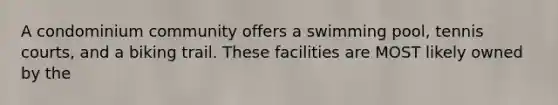 A condominium community offers a swimming pool, tennis courts, and a biking trail. These facilities are MOST likely owned by the