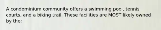 A condominium community offers a swimming pool, tennis courts, and a biking trail. These facilities are MOST likely owned by the: