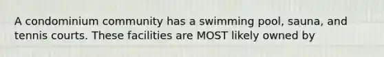 A condominium community has a swimming pool, sauna, and tennis courts. These facilities are MOST likely owned by