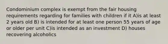 Condominium complex is exempt from the fair housing requirements regarding for families with children if it A)is at least 2 years old B) is intended for at least one person 55 years of age or older per unit C)is intended as an investment D) houses recovering alcoholics