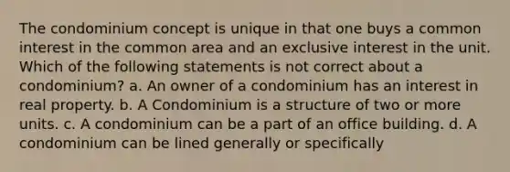 The condominium concept is unique in that one buys a common interest in the common area and an exclusive interest in the unit. Which of the following statements is not correct about a condominium? a. An owner of a condominium has an interest in real property. b. A Condominium is a structure of two or more units. c. A condominium can be a part of an office building. d. A condominium can be lined generally or specifically