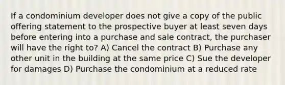 If a condominium developer does not give a copy of the public offering statement to the prospective buyer at least seven days before entering into a purchase and sale contract, the purchaser will have the right to? A) Cancel the contract B) Purchase any other unit in the building at the same price C) Sue the developer for damages D) Purchase the condominium at a reduced rate