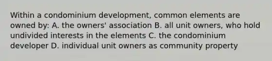 Within a condominium development, common elements are owned by: A. the owners' association B. all unit owners, who hold undivided interests in the elements C. the condominium developer D. individual unit owners as community property