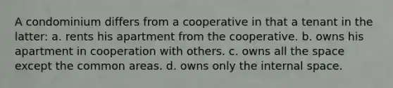 A condominium differs from a cooperative in that a tenant in the latter: a. rents his apartment from the cooperative. b. owns his apartment in cooperation with others. c. owns all <a href='https://www.questionai.com/knowledge/k0Lyloclid-the-space' class='anchor-knowledge'>the space</a> except the common areas. d. owns only the internal space.