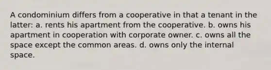 A condominium differs from a cooperative in that a tenant in the latter: a. rents his apartment from the cooperative. b. owns his apartment in cooperation with corporate owner. c. owns all the space except the common areas. d. owns only the internal space.