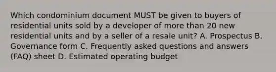 Which condominium document MUST be given to buyers of residential units sold by a developer of more than 20 new residential units and by a seller of a resale unit? A. Prospectus B. Governance form C. Frequently asked questions and answers (FAQ) sheet D. Estimated operating budget