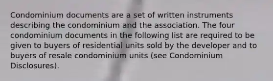 Condominium documents are a set of written instruments describing the condominium and the association. The four condominium documents in the following list are required to be given to buyers of residential units sold by the developer and to buyers of resale condominium units (see Condominium Disclosures).