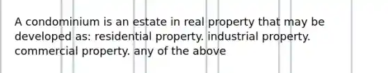 A condominium is an estate in real property that may be developed as: residential property. industrial property. commercial property. any of the above