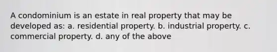 A condominium is an estate in real property that may be developed as: a. residential property. b. industrial property. c. commercial property. d. any of the above