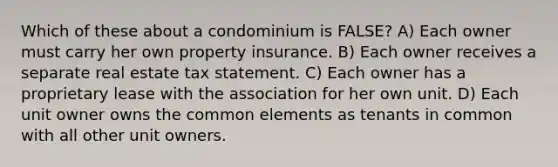 Which of these about a condominium is FALSE? A) Each owner must carry her own property insurance. B) Each owner receives a separate real estate tax statement. C) Each owner has a proprietary lease with the association for her own unit. D) Each unit owner owns the common elements as tenants in common with all other unit owners.