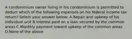 A condominium owner living in his condominium is permitted to deduct which of the following expenses on his federal income tax return? Select your answer below: A.Repair and upkeep of his individual unit B.Interest paid on a loan secured by the common areas C.Monthly payment toward upkeep of the common areas D.None of the above