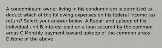 A condominium owner living in his condominium is permitted to deduct which of the following expenses on his federal income tax return? Select your answer below: A.Repair and upkeep of his individual unit B.Interest paid on a loan secured by the common areas C.Monthly payment toward upkeep of the common areas D.None of the above