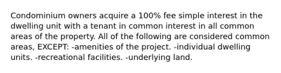 Condominium owners acquire a 100% fee simple interest in the dwelling unit with a tenant in common interest in all common areas of the property. All of the following are considered common areas, EXCEPT: -amenities of the project. -individual dwelling units. -recreational facilities. -underlying land.