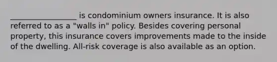 _________________ is condominium owners insurance. It is also referred to as a "walls in" policy. Besides covering personal property, this insurance covers improvements made to the inside of the dwelling. All-risk coverage is also available as an option.