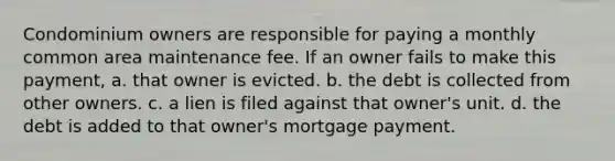 Condominium owners are responsible for paying a monthly common area maintenance fee. If an owner fails to make this payment, a. that owner is evicted. b. the debt is collected from other owners. c. a lien is filed against that owner's unit. d. the debt is added to that owner's mortgage payment.