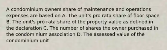 A condominium owners share of maintenance and operations expenses are based on A. The unit's pro rata share of floor space B. The unit's pro rata share of the property value as defined in the declaration C. The number of shares the owner purchased in the condominium association D. The assessed value of the condominium unit