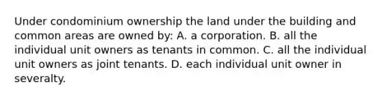 Under condominium ownership the land under the building and common areas are owned by: A. a corporation. B. all the individual unit owners as tenants in common. C. all the individual unit owners as joint tenants. D. each individual unit owner in severalty.