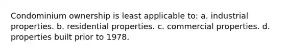 Condominium ownership is least applicable to: a. industrial properties. b. residential properties. c. commercial properties. d. properties built prior to 1978.