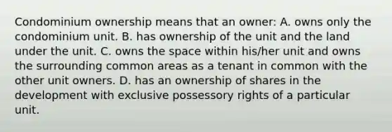 Condominium ownership means that an owner: A. owns only the condominium unit. B. has ownership of the unit and the land under the unit. C. owns the space within his/her unit and owns the surrounding common areas as a tenant in common with the other unit owners. D. has an ownership of shares in the development with exclusive possessory rights of a particular unit.