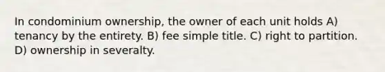 In condominium ownership, the owner of each unit holds A) tenancy by the entirety. B) fee simple title. C) right to partition. D) ownership in severalty.